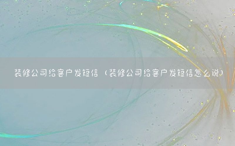 裝修公司給客戶發(fā)短信（裝修公司給客戶發(fā)短信怎么說）