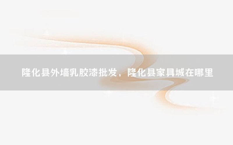 隆化縣外墻乳膠漆批發(fā)，隆化縣家具城在哪里