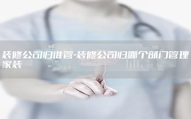裝修公司歸誰管-裝修公司歸哪個(gè)部門管理家裝