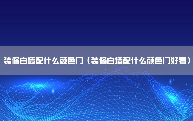 裝修白墻配什么顏色門（裝修白墻配什么顏色門好看）