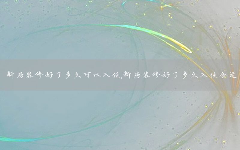 新房裝修好了多久可以入住，新房裝修好了多久入住合適