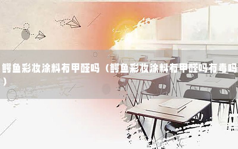鱷魚彩妝涂料有甲醛嗎（鱷魚彩妝涂料有甲醛嗎有毒嗎）