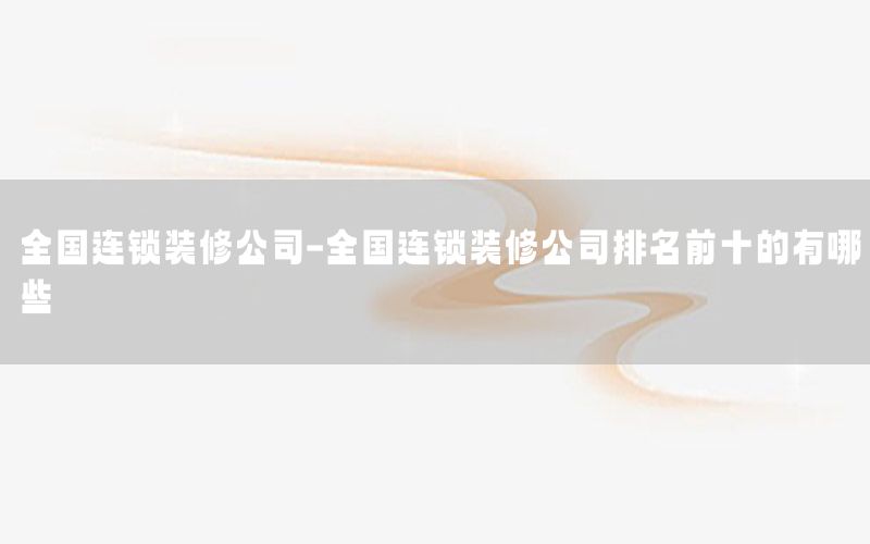 全國(guó)連鎖裝修公司-全國(guó)連鎖裝修公司排名前十的有哪些