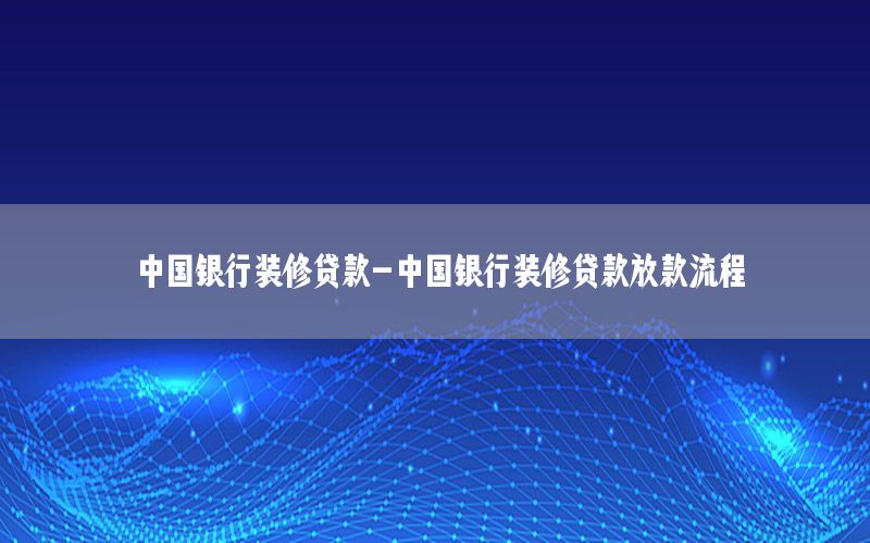 中國銀行裝修貸款-中國銀行裝修貸款放款流程