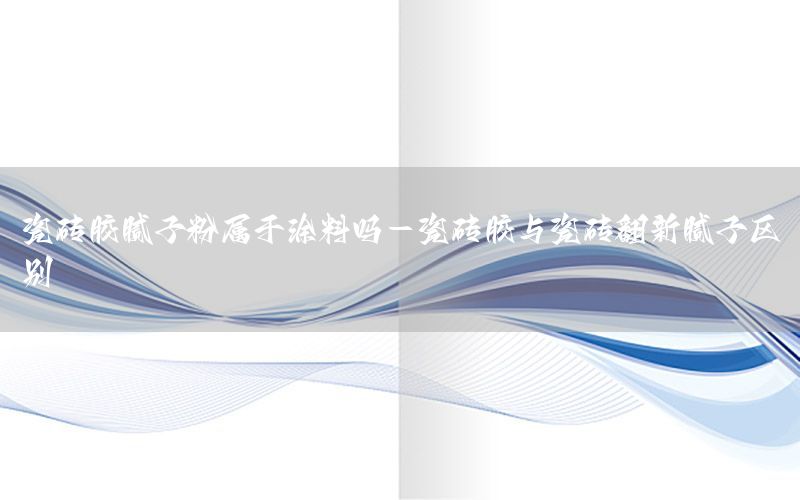 瓷磚膠膩子粉屬于涂料嗎-瓷磚膠與瓷磚翻新膩子區(qū)別