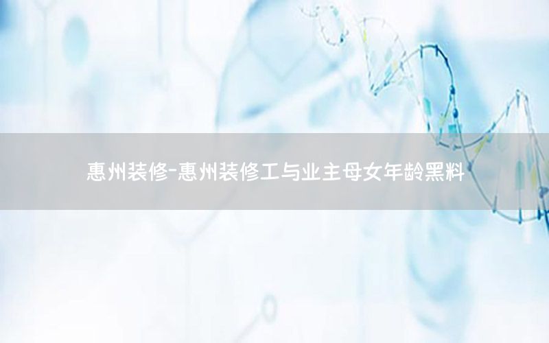 惠州裝修-惠州裝修工與業(yè)主母女年齡黑料
