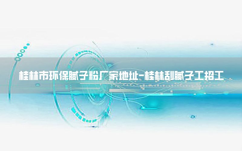 桂林市環(huán)保膩子粉廠家地址-桂林刮膩子工招工
