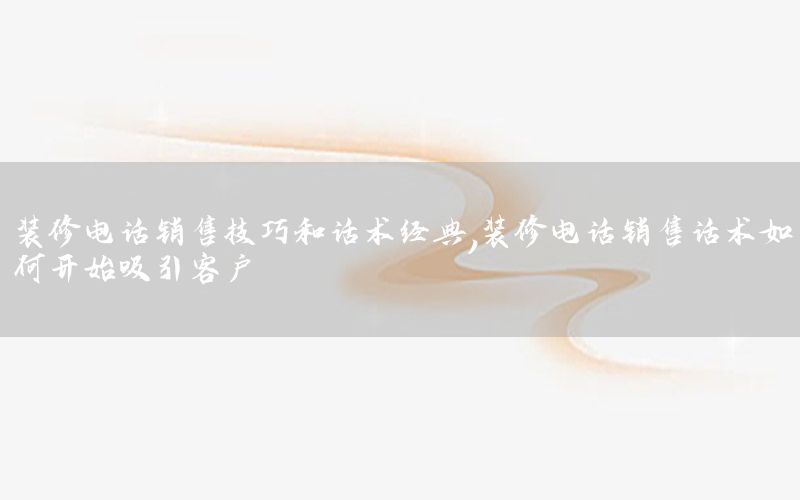 裝修電話銷售技巧和話術(shù)經(jīng)典，裝修電話銷售話術(shù)如何開始吸引客戶