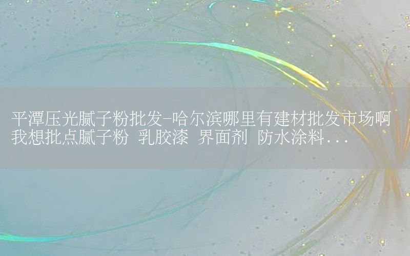 平潭壓光膩?zhàn)臃叟l(fā)-哈爾濱哪里有建材批發(fā)市場(chǎng)啊 我想批點(diǎn)膩?zhàn)臃?乳膠漆 界面劑 防水涂料...