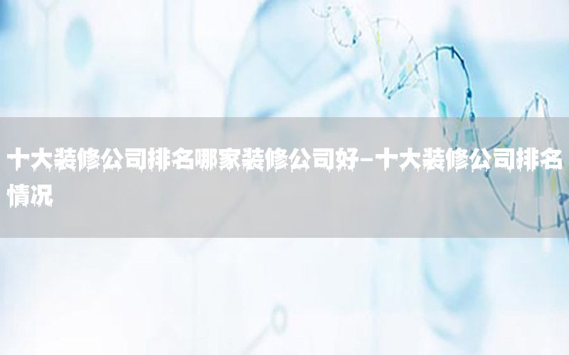 十大裝修公司排名哪家裝修公司好-十大裝修公司排名情況