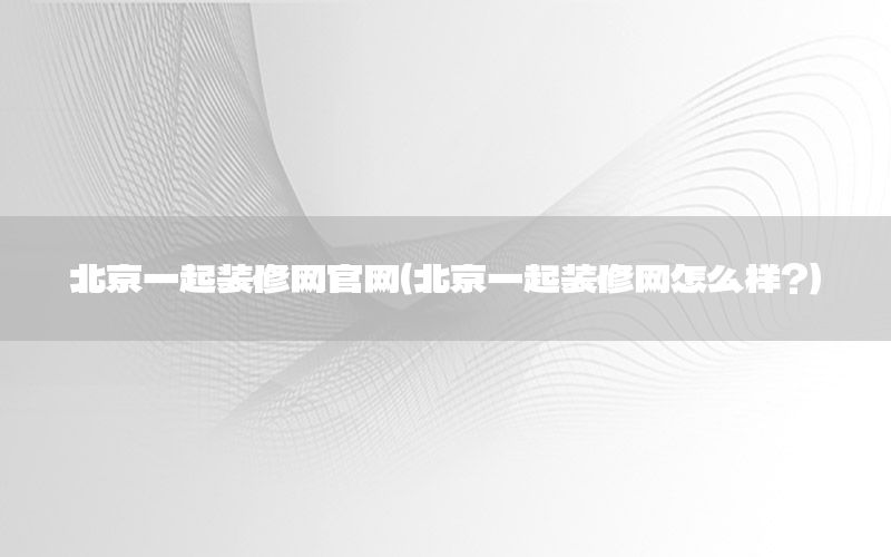 北京一起裝修網(wǎng)官網(wǎng)（北京一起裝修網(wǎng)怎么樣?）
