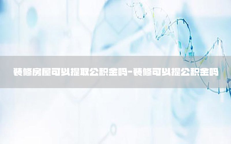 裝修房屋可以提取公積金嗎-裝修可以提公積金嗎
