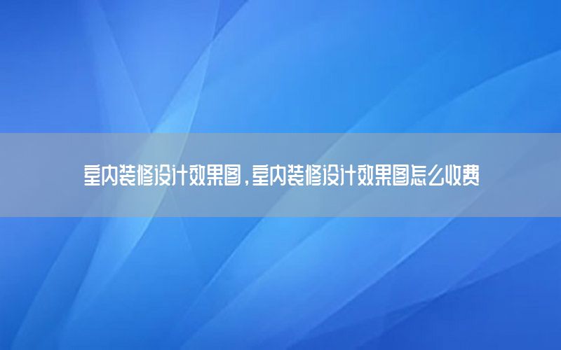 室內(nèi)裝修設(shè)計效果圖，室內(nèi)裝修設(shè)計效果圖怎么收費