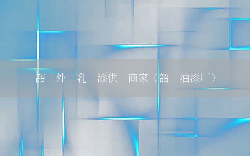 韶關(guān)外墻乳膠漆供貨商家（韶關(guān)油漆廠）