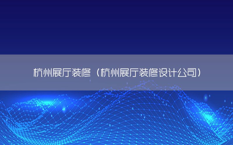 杭州展廳裝修（杭州展廳裝修設(shè)計(jì)公司）