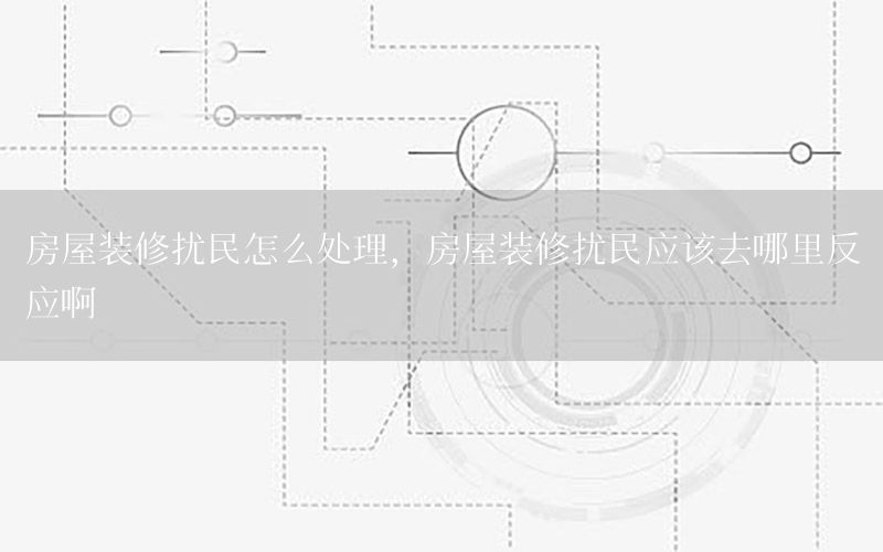 房屋裝修擾民怎么處理，房屋裝修擾民應該去哪里反應啊