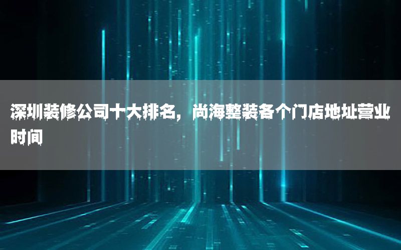 深圳裝修公司十大排名，尚海整裝各個(gè)門店地址營(yíng)業(yè)時(shí)間