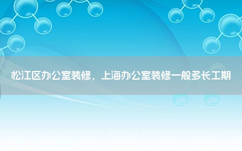 松江區(qū)辦公室裝修，上海辦公室裝修一般多長(zhǎng)工期
